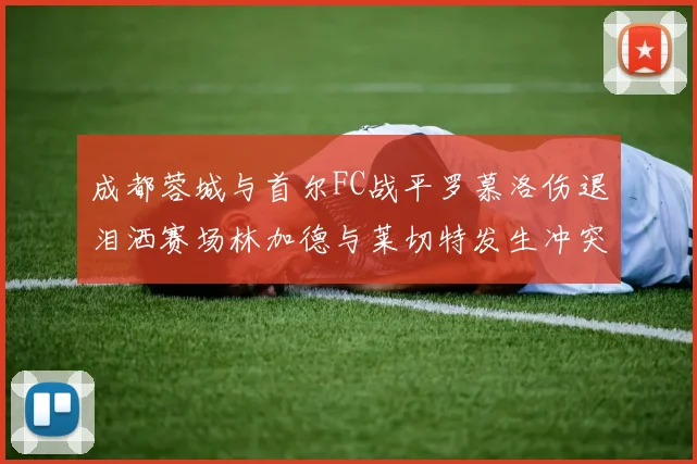 成都蓉城与首尔FC战平罗慕洛伤退泪洒赛场林加德与莱切特发生冲突