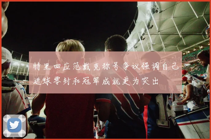特里回应范戴克称号争议强调自己进球零封和冠军成就更为突出