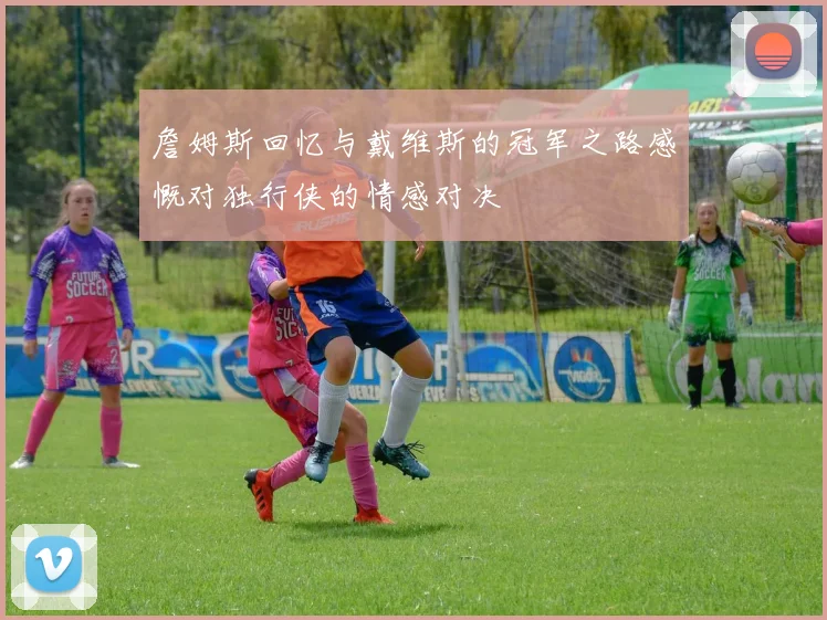 詹姆斯回忆与戴维斯的冠军之路感慨对独行侠的情感对决