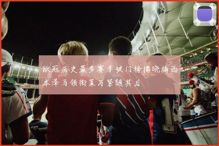 欧冠历史最多赛季破门榜揭晓梅西本泽马领衔莱万紧随其后