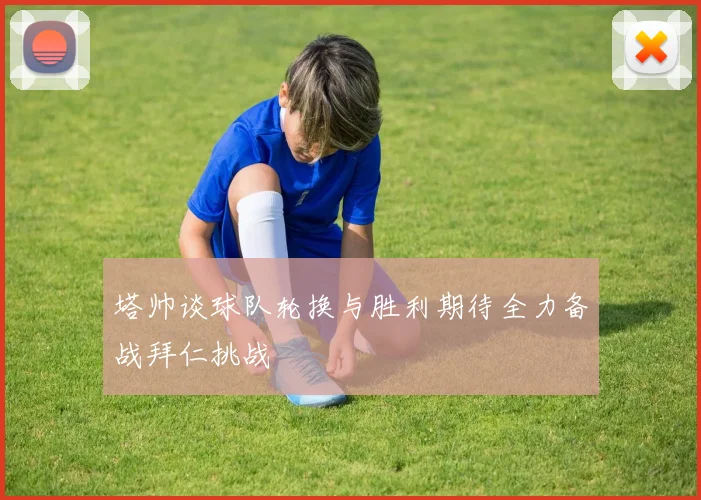 塔帅谈球队轮换与胜利期待全力备战拜仁挑战