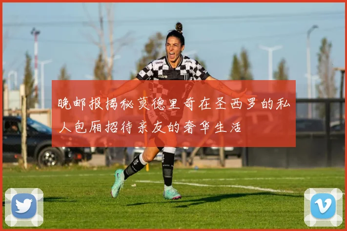 晚邮报揭秘莫德里奇在圣西罗的私人包厢招待亲友的奢华生活