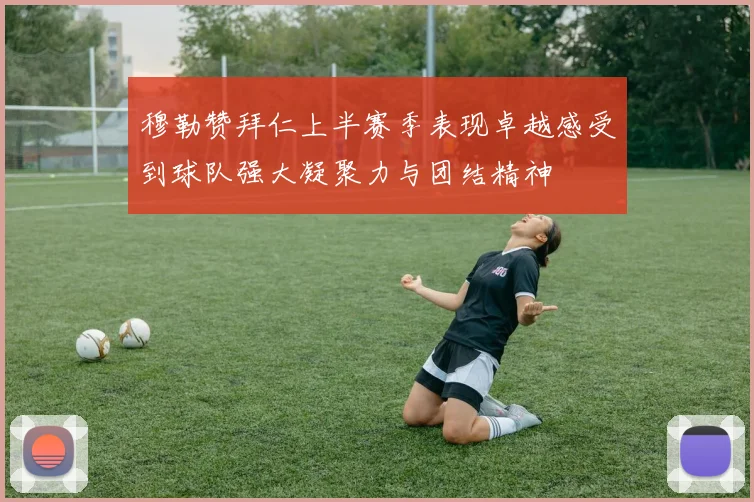穆勒赞拜仁上半赛季表现卓越感受到球队强大凝聚力与团结精神