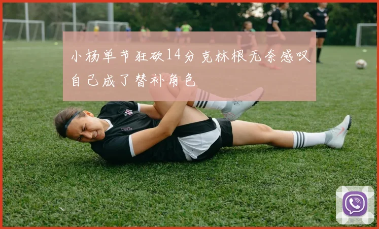 小杨单节狂砍14分克林根无奈感叹自己成了替补角色