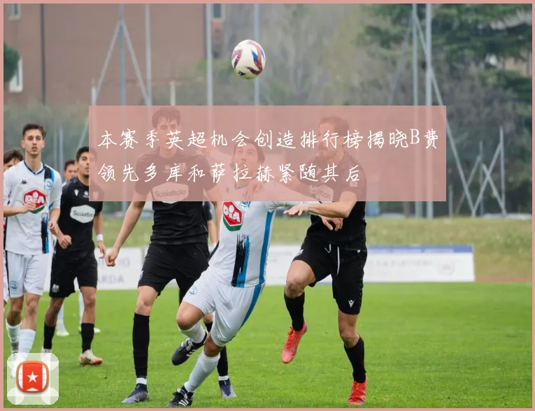 本赛季英超机会创造排行榜揭晓B费领先多库和萨拉赫紧随其后