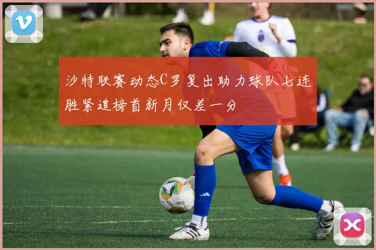 沙特联赛动态C罗复出助力球队七连胜紧追榜首新月仅差一分