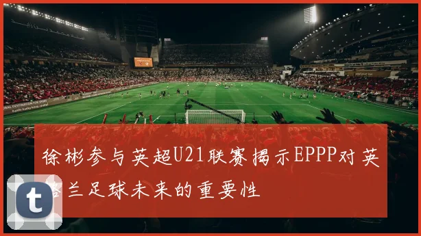 徐彬参与英超U21联赛揭示EPPP对英格兰足球未来的重要性