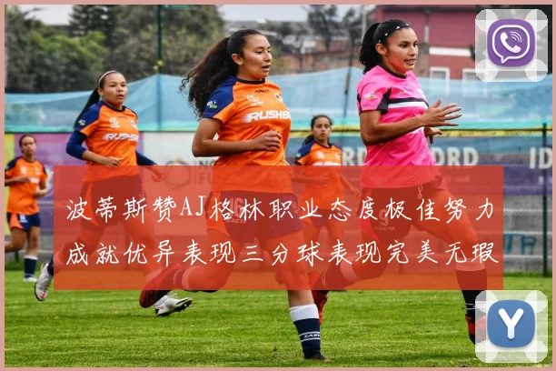 波蒂斯赞AJ格林职业态度极佳努力成就优异表现三分球表现完美无瑕